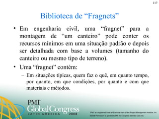 Biblioteca de “Fragnets” Em engenharia civil, uma “fragnet” para a montagem de “um canteiro” pode conter os recursos mínimos em uma situação padrão e depois ser detalhada com base a volumes (tamanho do canteiro ou mesmo tipo de terreno). Uma “fragnet” contém: Em situações típicas, quem faz o quê, em quanto tempo, por quanto, em que condições, por quanto e com que materiais e métodos.  