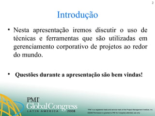 Introdução Nesta apresentação iremos discutir o uso de técnicas e ferramentas que são utilizadas em gerenciamento corporativo de projetos ao redor do mundo. Questões durante a apresentação são bem vindas! 
