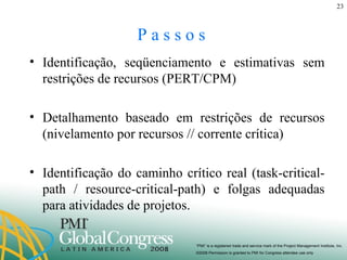 P a s s o s  Identificação, seqüenciamento e estimativas sem restrições de recursos (PERT/CPM) Detalhamento baseado em restrições de recursos (nivelamento por recursos // corrente crítica) Identificação do caminho crítico real (task-critical-path / resource-critical-path) e folgas adequadas para atividades de projetos. 