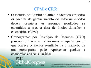 CPM x CRR O método do Caminho Crítico é idêntico em todos os pacotes de gerenciamento de software e todos devem propiciar os mesmos resultados se garantidos a mesma data de início, durações e calendários (CPM) Cronogramas por Restrição de Recursos (CRR) possuem diferentes mecanismos e aquele pacote que oferece o melhor resultado na otimização de um cronograma pode representar ganhos e economias aos seus usuários. 