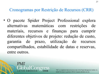 Cronogramas por Restrição de Recursos (CRR) O pacote Spider Project Professional explora alternativas matemáticas com restrições de materiais, recursos e finanças para cumprir diferentes objetivos de projeto: redução de custo, garantia de prazo, utilização de recursos compartilhados, estabilidade de datas e reservas, entre outros. 