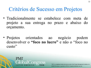 Critérios de Sucesso em Projetos Tradicionalmente se estabelece com meta de projeto a sua entrega no prazo e abaixo do orçamento. Projetos orientados ao negócio podem desenvolver o  “foco no lucro”  e não o “foco no custo” 