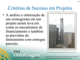 Critérios de Sucesso em Projetos A análise e otimização de um cronograma em um projeto assim leva em conta os mecanismos de financiamento e também as previsões de faturamento com entregas parciais. http://en.wikipedia.org/wiki/Trump_International_Hotel_and_Tower_(Chicago) 