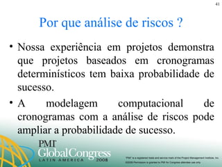 Por que análise de riscos ? Nossa experiência em projetos demonstra que projetos baseados em cronogramas determinísticos tem baixa probabilidade de sucesso. A modelagem computacional de cronogramas com a análise de riscos pode ampliar a probabilidade de sucesso. 
