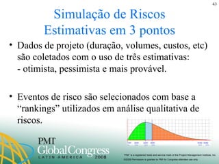 Simulação de Riscos Estimativas em 3 pontos Dados de projeto (duração, volumes, custos, etc) são coletados com o uso de três estimativas:  - otimista, pessimista e mais provável. Eventos de risco são selecionados com base a “rankings” utilizados em análise qualitativa de riscos. 