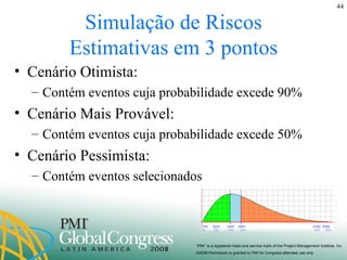 Simulação de Riscos Estimativas em 3 pontos Cenário Otimista:  Contém eventos cuja probabilidade excede 90% Cenário Mais Provável: Contém eventos cuja probabilidade excede 50% Cenário Pessimista: Contém eventos selecionados 