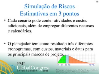 Simulação de Riscos Estimativas em 3 pontos Cada cenário pode conter atividades e custos adicionais, além de empregar diferentes recursos e calendários. O planejador tem como resultado três diferentes cronogramas, com custos, materiais e datas para os principais marcos de projeto. 