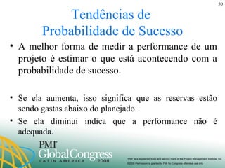 Tendências de  Probabilidade de Sucesso A melhor forma de medir a performance de um projeto é estimar o que está acontecendo com a probabilidade de sucesso.  Se ela aumenta, isso significa que as reservas estão sendo gastas abaixo do planejado. Se ela diminui indica que a performance não é adequada. 