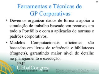Ferramentas e Técnicas de  GP Corporativas Devemos organizar dados de forma a apoiar a simulação de trabalho baseado em recursos em todo o Portfólio e com a aplicação de normas e padrões corporativos. Modelos Computacionais eficientes são baseados em livros de referência e bibliotecas (fragnets), garantindo maior nível de detalhe no planejamento e execução. 