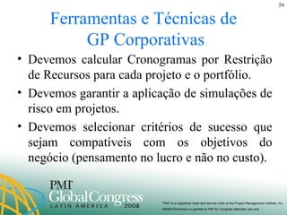 Ferramentas e Técnicas de  GP Corporativas Devemos calcular Cronogramas por Restrição de Recursos para cada projeto e o portfólio. Devemos garantir a aplicação de simulações de risco em projetos. Devemos selecionar critérios de sucesso que sejam compatíveis com os objetivos do negócio (pensamento no lucro e não no custo). 