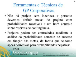 Ferramentas e Técnicas de  GP Corporativas Não há projeto sem incerteza e portanto devemos definir metas de projeto com probabilidades razoáveis e um bom controle sobre reservas de contingência. Projetos podem ser controlados mediante a análise da probabilidade corrente de sucesso em função das metas, de forma que se tome ações corretivas para probabilidades negativas. 