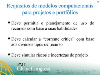Requisitos de modelos computacionais para projetos e portfólios Deve permitir o planejamento de uso de recursos com base a suas habilidades Deve calcular a “corrente crítica” com base aos diversos tipos de recurso Deve simular riscos e incertezas de projeto 