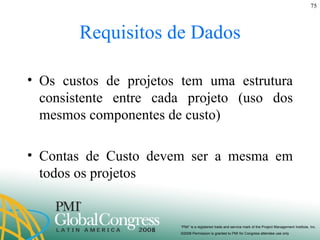 Requisitos de Dados Os custos de projetos tem uma estrutura consistente entre cada projeto (uso dos mesmos componentes de custo) Contas de Custo devem ser a mesma em todos os projetos 