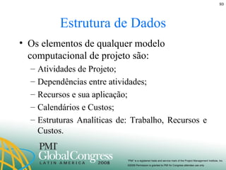 Estrutura de Dados Os elementos de qualquer modelo computacional de projeto são: Atividades de Projeto; Dependências entre atividades; Recursos e sua aplicação; Calendários e Custos; Estruturas Analíticas de: Trabalho, Recursos e Custos. 