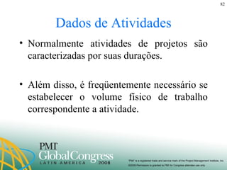 Dados de Atividades Normalmente atividades de projetos são caracterizadas por suas durações.  Além disso, é freqüentemente necessário se estabelecer o volume físico de trabalho correspondente a atividade. 