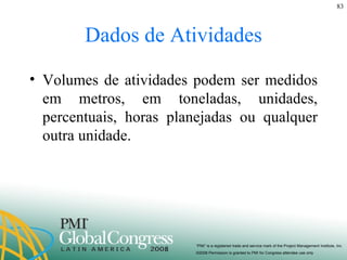 Dados de Atividades Volumes de atividades podem ser medidos em metros, em toneladas, unidades, percentuais, horas planejadas ou qualquer outra unidade. 