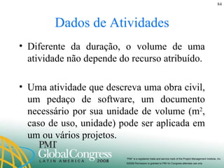 Dados de Atividades Diferente da duração, o volume de uma atividade não depende do recurso atribuído. Uma atividade que descreva uma obra civil, um pedaço de software, um documento necessário por sua unidade de volume (m 2 , caso de uso, unidade) pode ser aplicada em um ou vários projetos. 