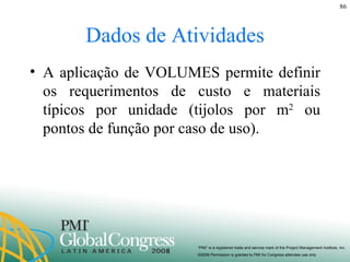 Dados de Atividades A aplicação de VOLUMES permite definir os requerimentos de custo e materiais típicos por unidade (tijolos por m 2  ou pontos de função por caso de uso). 