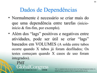 Dados de Dependências Normalmente é necessário se criar mais do que uma dependência entre tarefas  (início-início & fim-fim, por exemplo). Além dos “lags” positivos e negativos entre atividades, pode ser útil se criar “lags” baseados em VOLUMES  (A solda entre tubos ocorre quando X tubos já foram desfilados; Os testes começam quando X casos de uso foram integrados). 