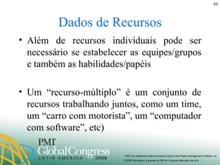 Dados de Recursos Além de recursos individuais pode ser necessário se estabelecer as equipes/grupos e também as habilidades/papéis Um “recurso-múltiplo” é um conjunto de recursos trabalhando juntos, como um time, um “carro com motorista”, um “computador com software”, etc) 