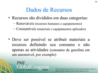 Dados de Recursos Recursos são divididos em duas categorias: Renováveis  (recursos humanos e equipamentos) Consumíveis  (materiais e equipamentos aplicados) Deve ser possível se atribuir materiais a recursos definindo seu consumo e não apenas as atividades  (consumo de gasolina em um automóvel, por exemplo) 