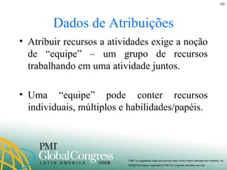 Dados de Atribuições Atribuir recursos a atividades exige a noção de “equipe” – um grupo de recursos trabalhando em uma atividade juntos.  Uma “equipe” pode conter recursos individuais, múltiplos e habilidades/papéis. 