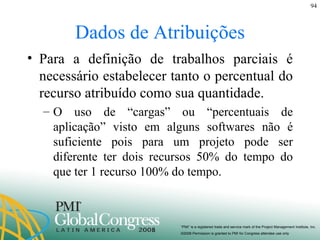 Dados de Atribuições Para a definição de trabalhos parciais é necessário estabelecer tanto o percentual do recurso atribuído como sua quantidade. O uso de “cargas” ou “percentuais de aplicação” visto em alguns softwares não é suficiente pois para um projeto pode ser diferente ter dois recursos 50% do tempo do que ter 1 recurso 100% do tempo.  
