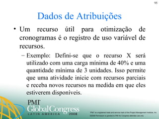 Dados de Atribuições Um recurso útil para otimização de cronogramas é o registro de uso variável de recursos. Exemplo: Defini-se que o recurso X será utilizado com uma carga mínima de 40% e uma quantidade mínima de 3 unidades. Isso permite que uma atividade inicie com recursos parciais e receba novos recursos na medida em que eles estiverem disponíveis. 