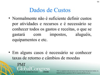 Dados de Custos Normalmente não é suficiente definir custos por atividades e recursos e é necessário se conhecer todos os gastos e receitas, o que se gastará com impostos, aluguéis, equipamentos e etc. Em alguns casos é necessário se conhecer taxas de retorno e câmbios de moedas 