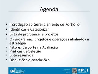 Agenda 
• Introdução ao Gerenciamento de Portfólio 
• Identificar e Categorizar 
• Lista de programas e projetos 
• Os programas, projetos e operações alinhados a 
estratégia 
• Fatores de corte na Avaliação 
• Práticas de Seleção 
• Lista resumida 
• Discussões e conclusões 
3 
 