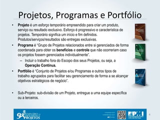 Projetos, Programas e Portfólio 
• Projeto é um esforço temporário empreendido para criar um produto, 
serviço ou resultado exclusivo. Esforço é progressivo e característica de 
projetos. Temporário significa um início e fim definidos. 
Produtos/serviços/resultados são entregas exclusivas. 
• Programa é “Grupo de Projetos relacionados entre si gerenciados de forma 
coordenada para obter os benefícios e controle que não ocorreriam caso 
os projetos fossem gerenciados individualmente”. 
– Incluir o trabalho fora do Escopo dos seus Projetos, ou seja, a 
Operação Contínua. 
• Portfólio é “Conjunto de Projetos e/ou Programas e outros tipos de 
trabalho agrupados para facilitar seu gerenciamento de forma a se alcançar 
objetivos estratégicos de negócio”. 
• Sub-Projeto: sub-divisão de um Projeto, entregue a uma equipe específica 
ou a terceiros. 
4 
 