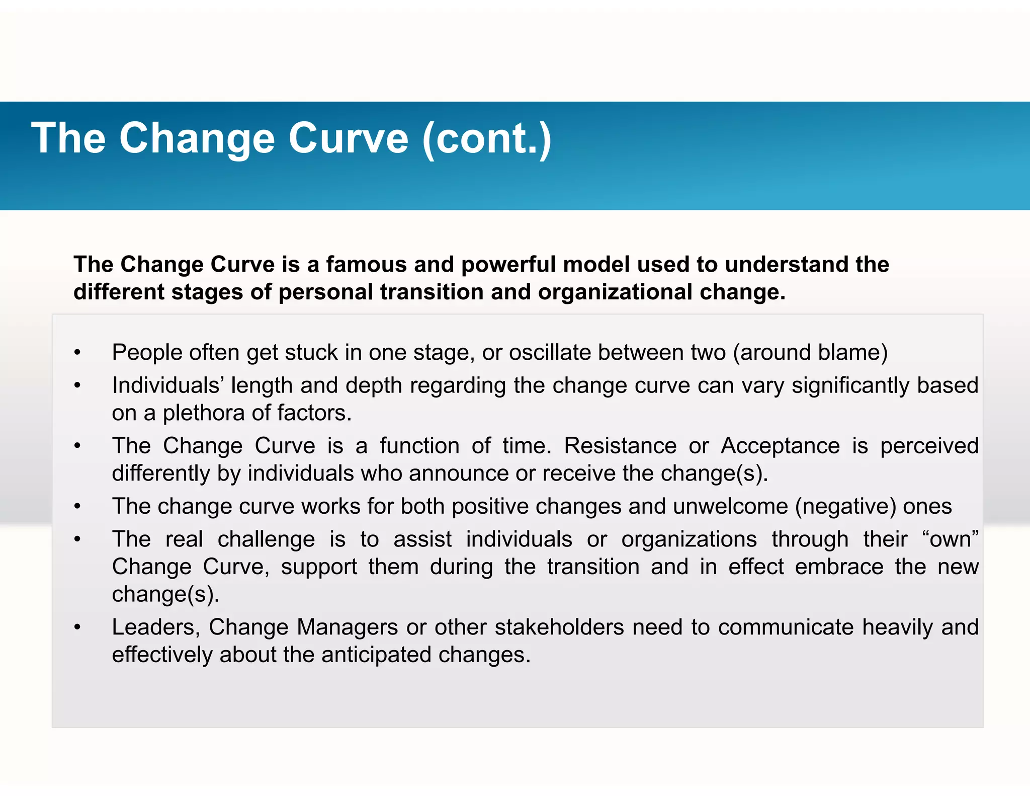The Change Curve (cont.)
The Change Curve is a famous and powerful model used to understand the
different stages of personal transition and organizational change.g p g g
• People often get stuck in one stage, or oscillate between two (around blame)
• Individuals’ length and depth regarding the change curve can vary significantly based
on a plethora of factors.
• The Change Curve is a function of time. Resistance or Acceptance is perceived
differently by individuals who announce or receive the change(s).
• The change curve works for both positive changes and unwelcome (negative) ones
• The real challenge is to assist individuals or organizations through their “own”
Change Curve, support them during the transition and in effect embrace the new
change(s)change(s).
• Leaders, Change Managers or other stakeholders need to communicate heavily and
effectively about the anticipated changes.
 