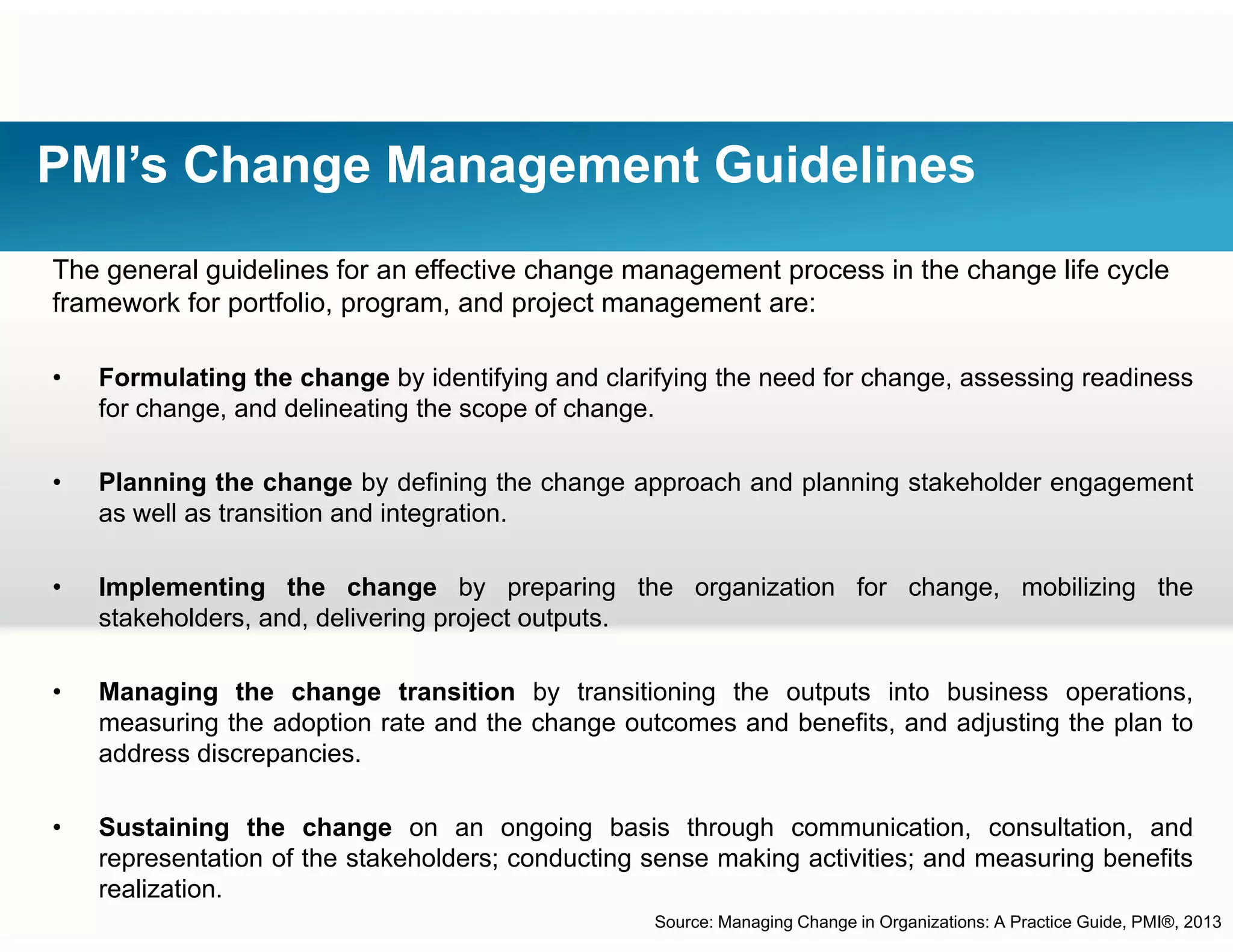 PMI’s Change Management Guidelines
The general guidelines for an effective change management process in the change life cycle
framework for portfolio, program, and project management are:
• Formulating the change by identifying and clarifying the need for change, assessing readiness
for change, and delineating the scope of change.
Pl i th h b d fi i th h h d l i t k h ld t• Planning the change by defining the change approach and planning stakeholder engagement
as well as transition and integration.
• Implementing the change by preparing the organization for change mobilizing theImplementing the change by preparing the organization for change, mobilizing the
stakeholders, and, delivering project outputs.
• Managing the change transition by transitioning the outputs into business operations,
measuring the adoption rate and the change outcomes and benefits, and adjusting the plan to
address discrepancies.
S t i i th h i b i th h i ti lt ti d• Sustaining the change on an ongoing basis through communication, consultation, and
representation of the stakeholders; conducting sense making activities; and measuring benefits
realization.
Source: Managing Change in Organizations: A Practice Guide, PMI®, 2013
 