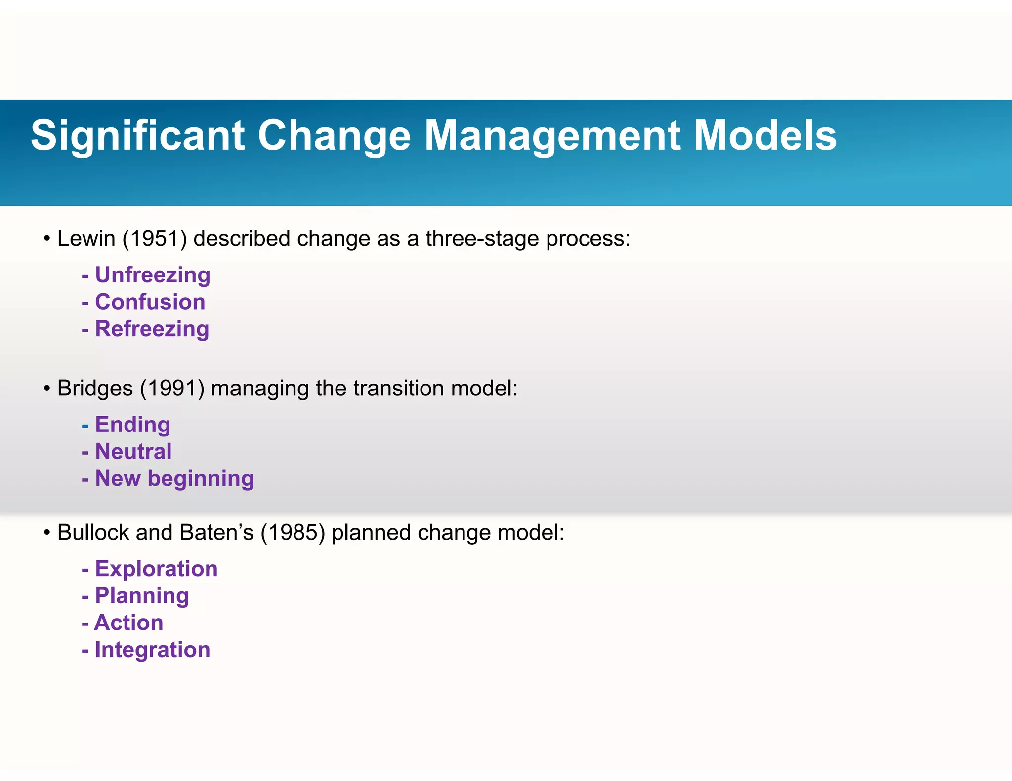 Significant Change Management Models
• Lewin (1951) described change as a three-stage process:
- Unfreezing
C f i- Confusion
- Refreezing
• Bridges (1991) managing the transition model:• Bridges (1991) managing the transition model:
- Ending
- Neutral
- New beginningNew beginning
• Bullock and Baten’s (1985) planned change model:
- Explorationp
- Planning
- Action
- Integration
 