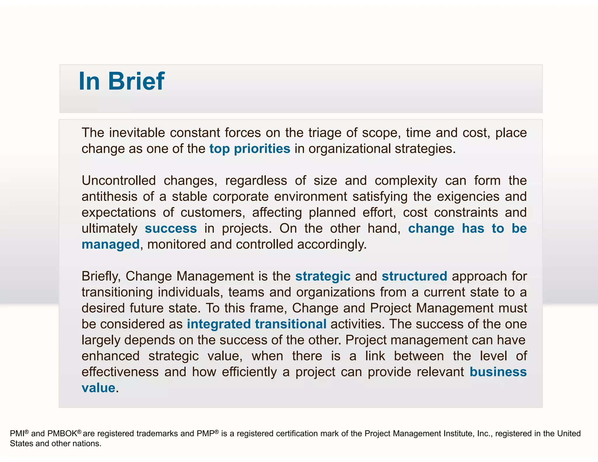 In Brief
The inevitable constant forces on the triage of scope, time and cost, place
change as one of the top priorities in organizational strategies.
Uncontrolled changes, regardless of size and complexity can form the
antithesis of a stable corporate environment satisfying the exigencies and
expectations of customers, affecting planned effort, cost constraints and
ultimately success in projects On the other hand change has to beultimately success in projects. On the other hand, change has to be
managed, monitored and controlled accordingly.
Briefly, Change Management is the strategic and structured approach for
ftransitioning individuals, teams and organizations from a current state to a
desired future state. To this frame, Change and Project Management must
be considered as integrated transitional activities. The success of the one
largely depends on the success of the other. Project management can havelargely depends on the success of the other. Project management can have
enhanced strategic value, when there is a link between the level of
effectiveness and how efficiently a project can provide relevant business
value.
PMI® and PMBOK® are registered trademarks and PMP® is a registered certification mark of the Project Management Institute, Inc., registered in the United
States and other nations.
 