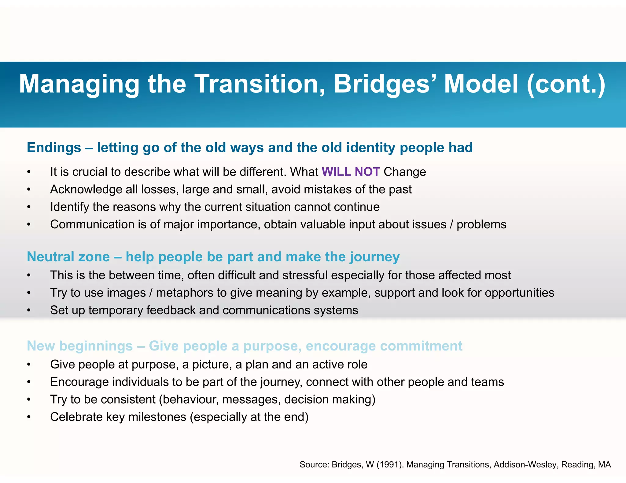 Managing the Transition, Bridges’ Model (cont.)
Endings – letting go of the old ways and the old identity people had
• It is crucial to describe what will be different. What WILL NOT Change
• Acknowledge all losses, large and small, avoid mistakes of the past
• Identify the reasons why the current situation cannot continue
• Communication is of major importance, obtain valuable input about issues / problems
Neutral zone – help people be part and make the journey
• This is the between time, often difficult and stressful especially for those affected most
• Try to use images / metaphors to give meaning by example, support and look for opportunities
• Set up temporary feedback and communications systems
New beginnings – Give people a purpose, encourage commitment
• Give people at purpose, a picture, a plan and an active role
• Encourage individuals to be part of the journey, connect with other people and teams
• Try to be consistent (behaviour, messages, decision making)
• Celebrate key milestones (especially at the end)• Celebrate key milestones (especially at the end)
Source: Bridges, W (1991). Managing Transitions, Addison-Wesley, Reading, MA
 