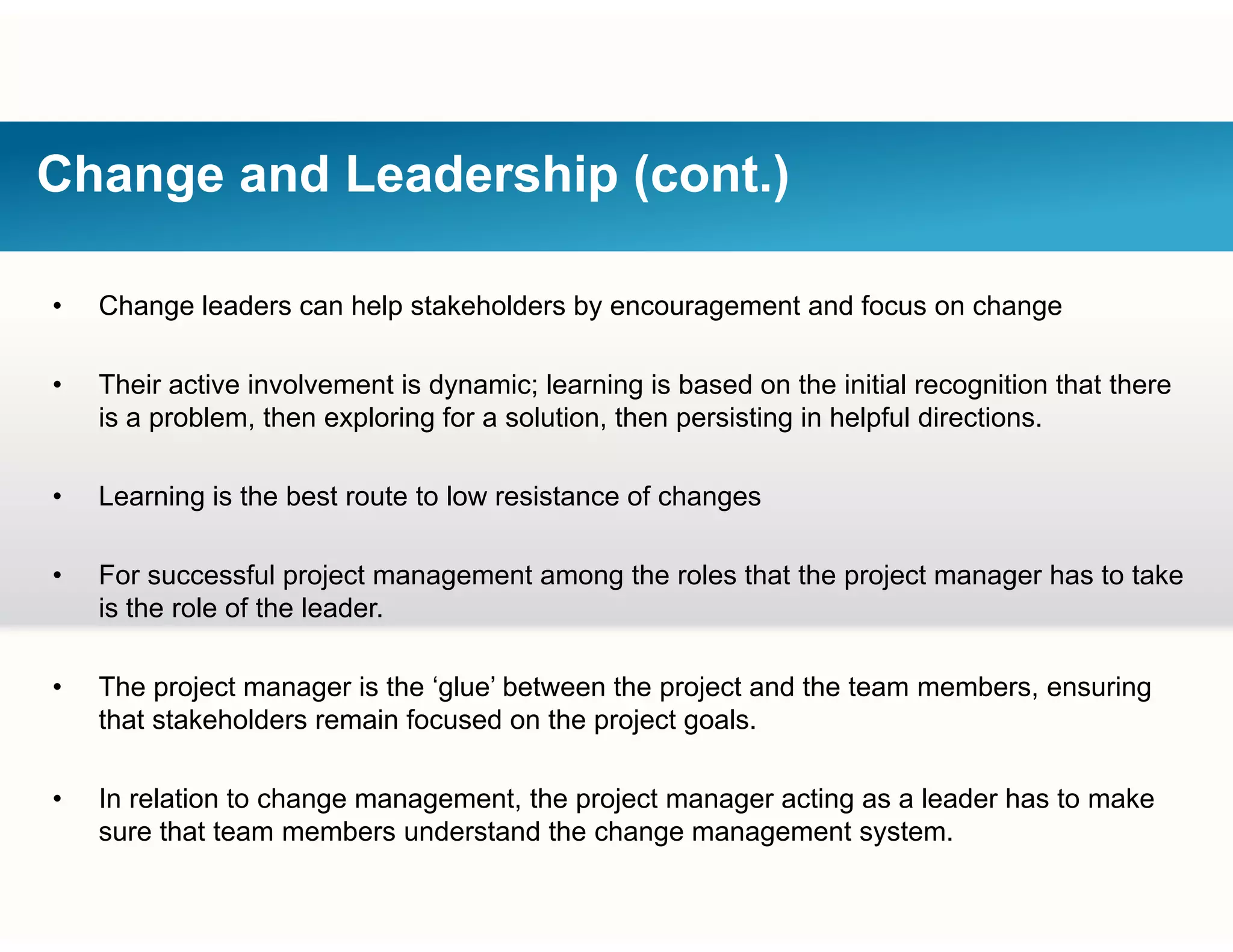 Change and Leadership (cont.)
• Change leaders can help stakeholders by encouragement and focus on change
• Their active involvement is dynamic; learning is based on the initial recognition that there
is a problem, then exploring for a solution, then persisting in helpful directions.
• Learning is the best route to low resistance of changes
• For successful project management among the roles that the project manager has to take
is the role of the leader.
• The project manager is the ‘glue’ between the project and the team members, ensuring
that stakeholders remain focused on the project goals.
• In relation to change management, the project manager acting as a leader has to make
th t t b d t d th h t tsure that team members understand the change management system.
 