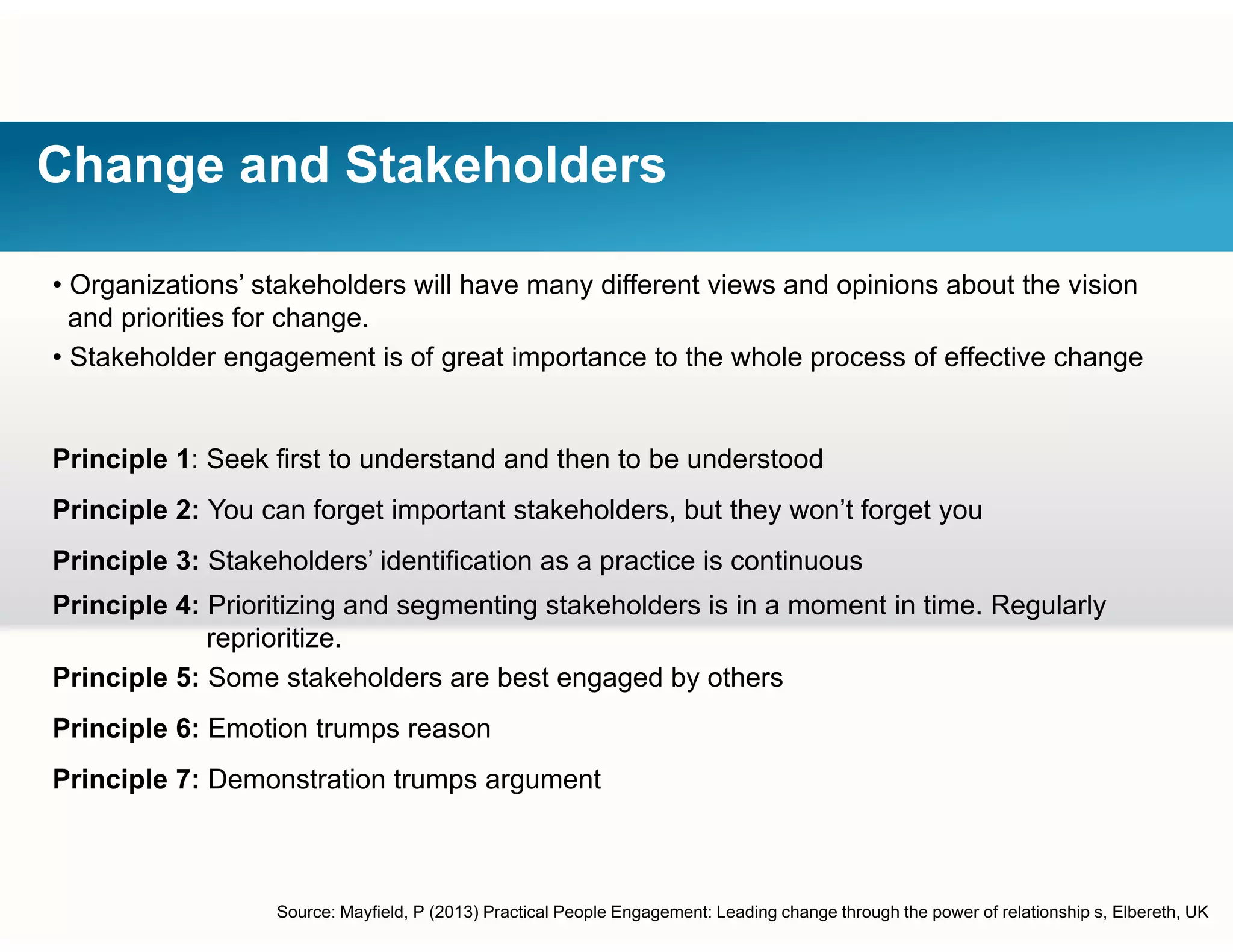 Change and Stakeholders
• Organizations’ stakeholders will have many different views and opinions about the vision
and priorities for change.
• Stakeholder engagement is of great importance to the whole process of effective changeStakeholder engagement is of great importance to the whole process of effective change
Principle 1: Seek first to understand and then to be understood
Principle 2: You can forget important stakeholders, but they won’t forget you
Principle 3: Stakeholders’ identification as a practice is continuous
Principle 4: Prioritizing and segmenting stakeholders is in a moment in time. Regularly
reprioritize.
Principle 5: Some stakeholders are best engaged by others
Principle 6: Emotion trumps reason
Principle 7: Demonstration trumps argument
Source: Mayfield, P (2013) Practical People Engagement: Leading change through the power of relationship s, Elbereth, UK
 