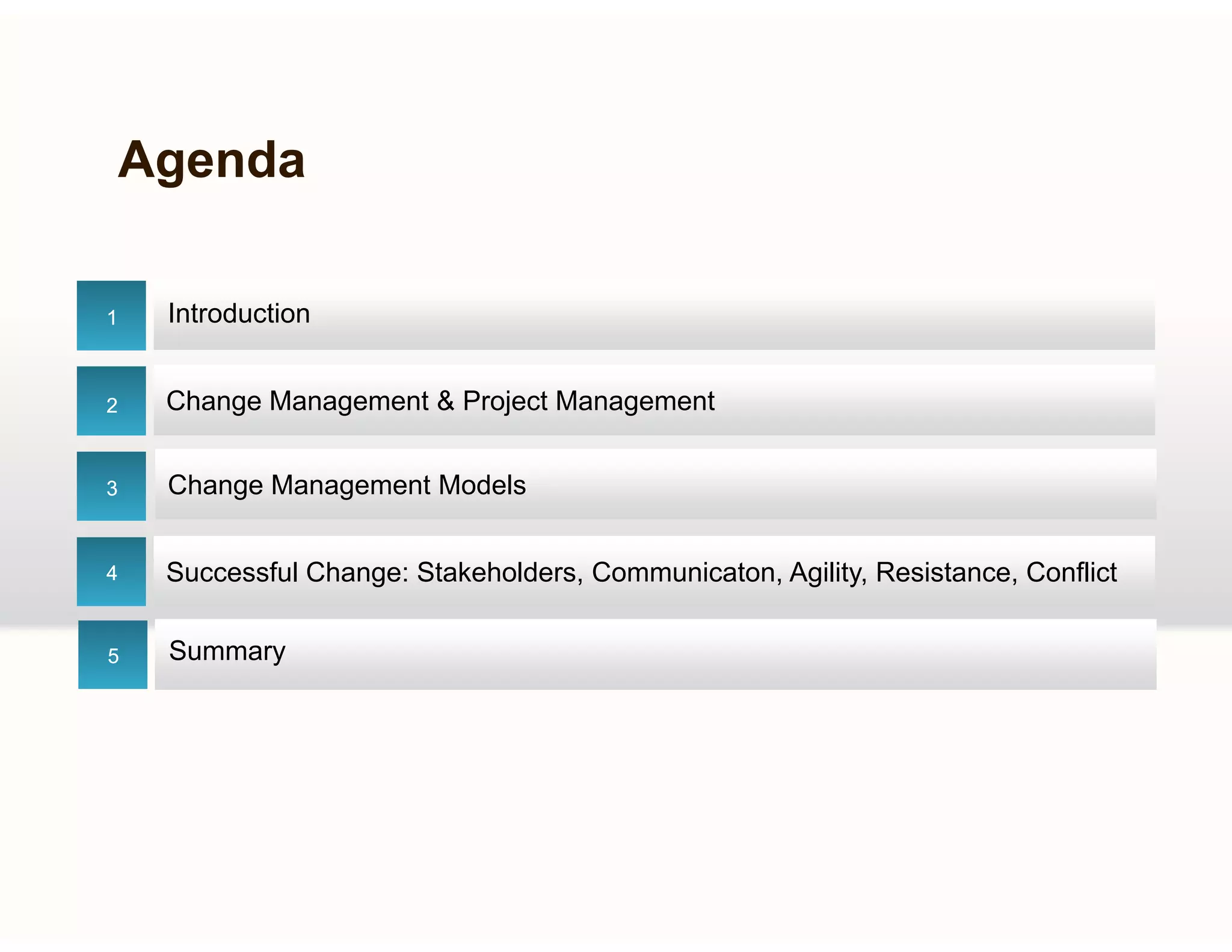 Agenda
Introduction11
Change Management & Project ManagementChange Management & Project Management22
Ch M t M d lCh M t M d l
Successful Change: Stakeholders, Communicaton, Agility, Resistance, ConflictSuccessful Change: Stakeholders, Communicaton, Agility, Resistance, Conflict
33
44
Change Management ModelsChange Management Models
Summary55
 