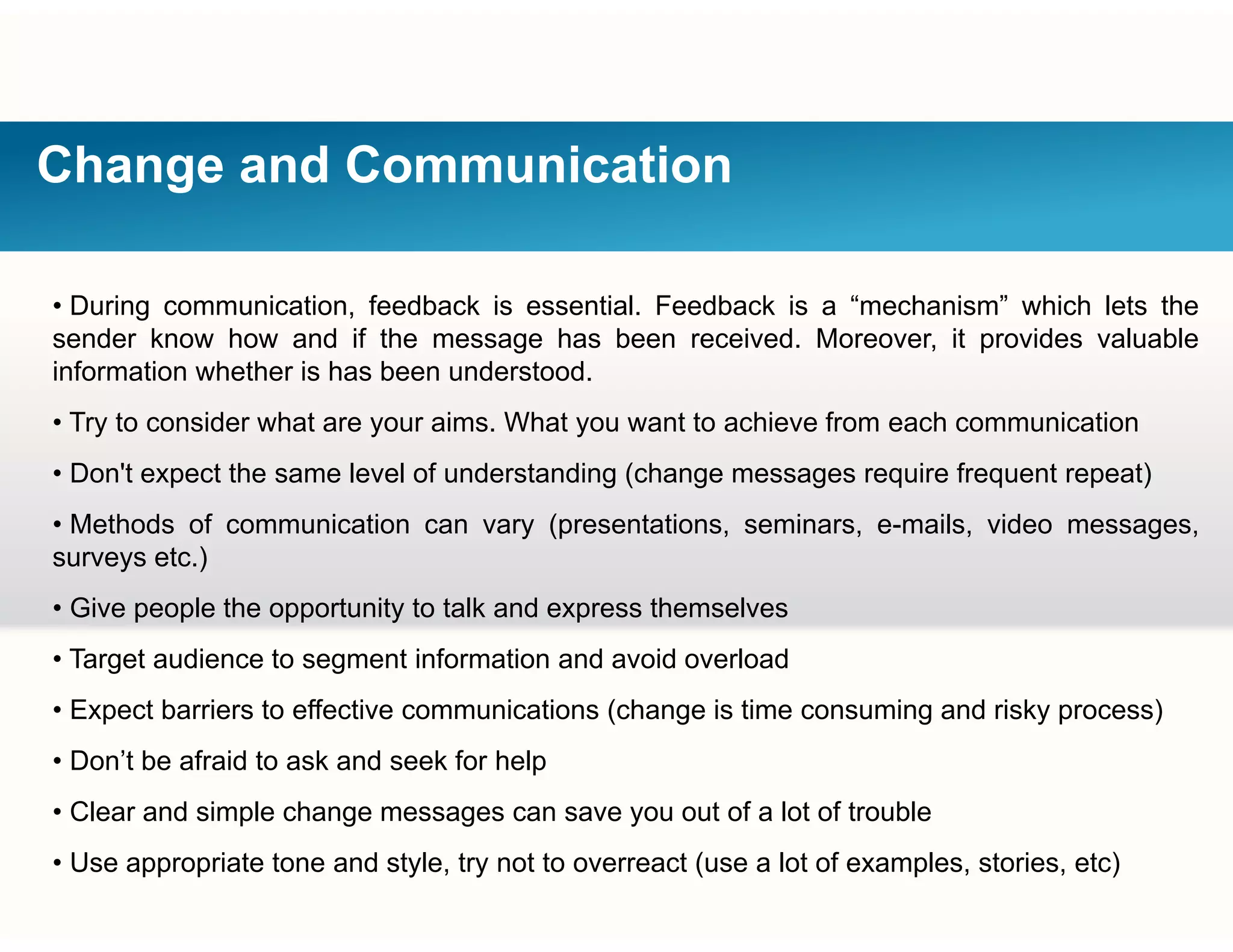 Change and Communication
• During communication, feedback is essential. Feedback is a “mechanism” which lets the
sender know how and if the message has been received. Moreover, it provides valuable
information whether is has been understood.
• Try to consider what are your aims. What you want to achieve from each communication
• Don't expect the same level of understanding (change messages require frequent repeat)• Don t expect the same level of understanding (change messages require frequent repeat)
• Methods of communication can vary (presentations, seminars, e-mails, video messages,
surveys etc.)
• Give people the opportunity to talk and express themselves
• Target audience to segment information and avoid overload
• Expect barriers to effective communications (change is time consuming and risky process)• Expect barriers to effective communications (change is time consuming and risky process)
• Don’t be afraid to ask and seek for help
• Clear and simple change messages can save you out of a lot of troublep g g y
• Use appropriate tone and style, try not to overreact (use a lot of examples, stories, etc)
 