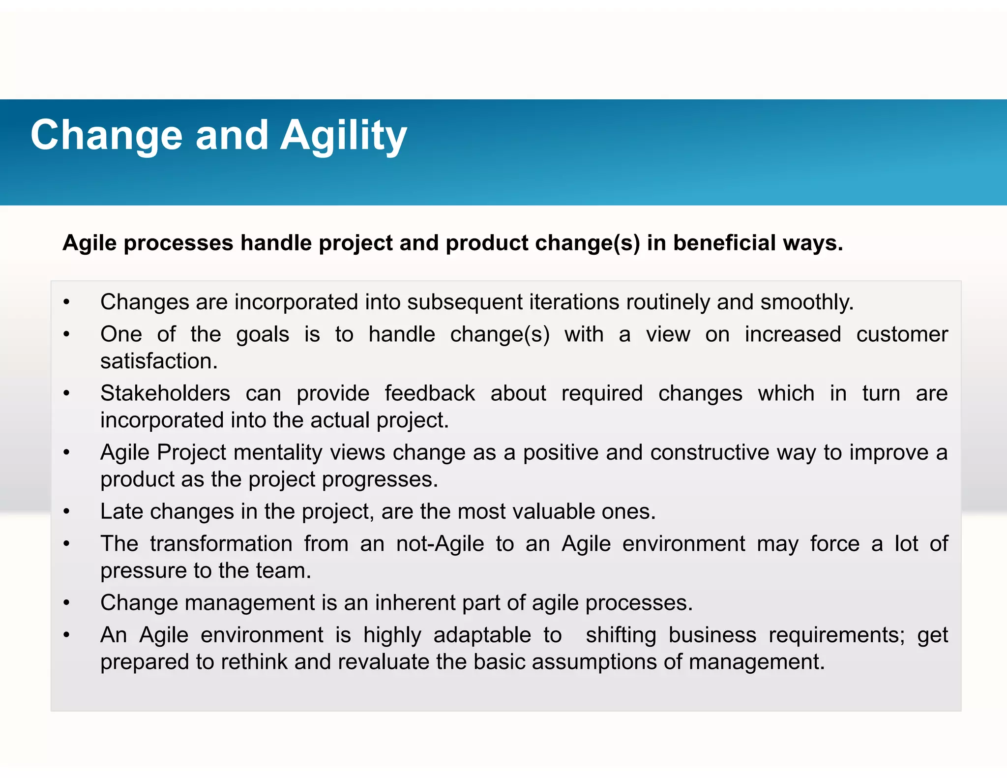 Change and Agility
Agile processes handle project and product change(s) in beneficial ways.
Ch i t d i t b t it ti ti l d thl• Changes are incorporated into subsequent iterations routinely and smoothly.
• One of the goals is to handle change(s) with a view on increased customer
satisfaction.
Stakeholders can pro ide feedback abo t req ired changes hich in t rn are• Stakeholders can provide feedback about required changes which in turn are
incorporated into the actual project.
• Agile Project mentality views change as a positive and constructive way to improve a
product as the project progressesproduct as the project progresses.
• Late changes in the project, are the most valuable ones.
• The transformation from an not-Agile to an Agile environment may force a lot of
pressure to the team.pressure to the team.
• Change management is an inherent part of agile processes.
• An Agile environment is highly adaptable to shifting business requirements; get
prepared to rethink and revaluate the basic assumptions of management.p p p g
 