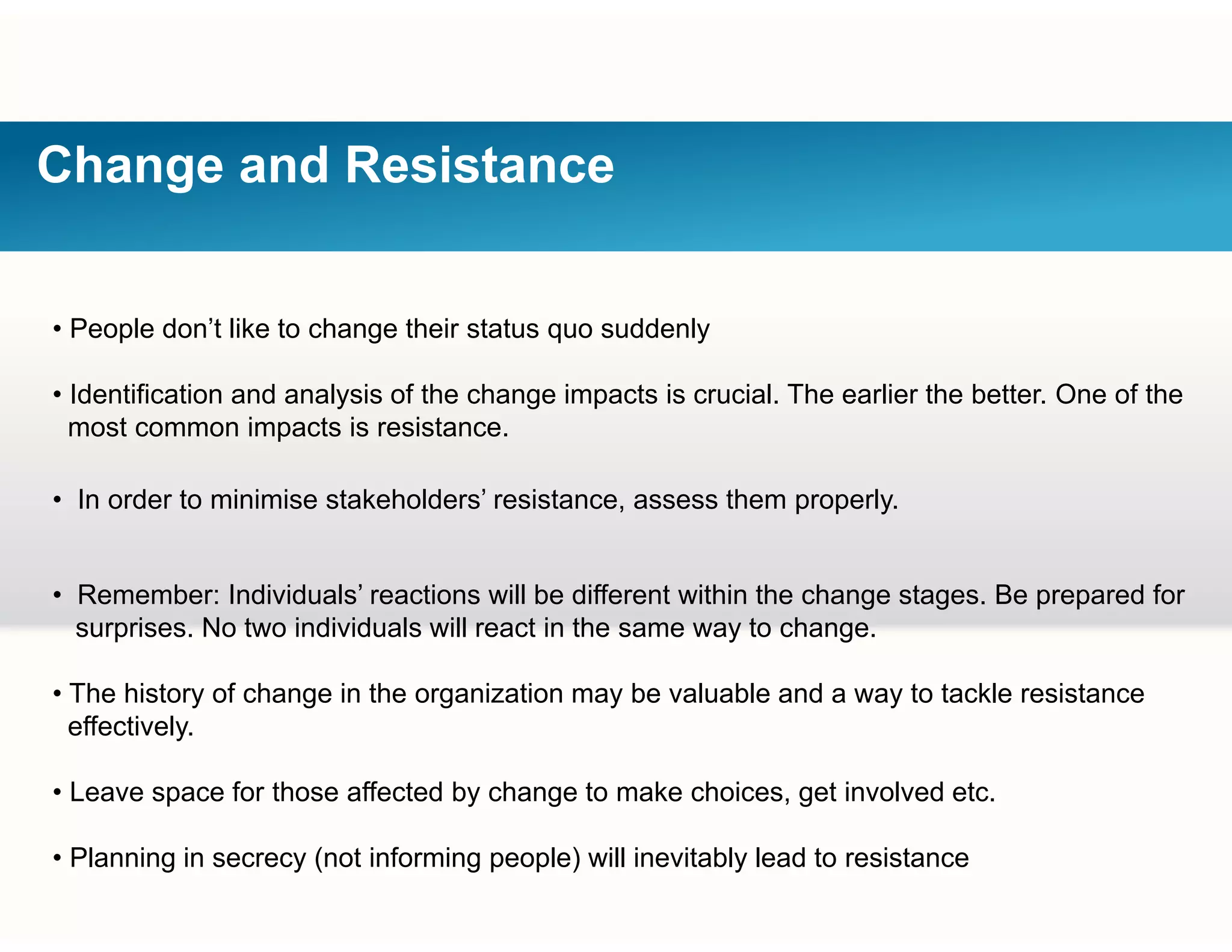 Change and Resistance
• People don’t like to change their status quo suddenly
• Identification and analysis of the change impacts is crucial. The earlier the better. One of the
most common impacts is resistance.
• In order to minimise stakeholders’ resistance, assess them properly.
• Remember: Individuals’ reactions will be different within the change stages Be prepared for• Remember: Individuals reactions will be different within the change stages. Be prepared for
surprises. No two individuals will react in the same way to change.
• The history of change in the organization may be valuable and a way to tackle resistancey g g y y
effectively.
• Leave space for those affected by change to make choices, get involved etc.
• Planning in secrecy (not informing people) will inevitably lead to resistance
 