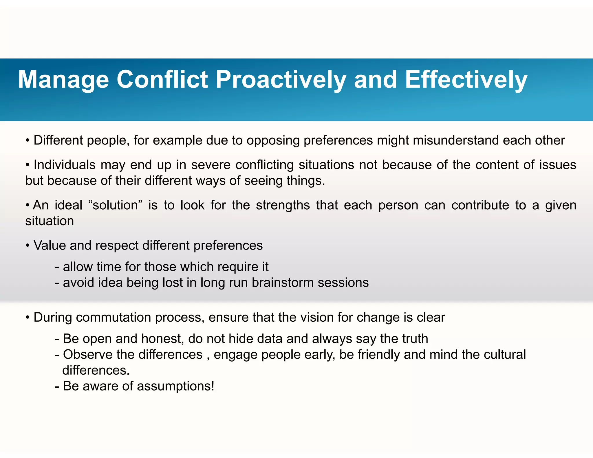Manage Conflict Proactively and Effectively
• Different people, for example due to opposing preferences might misunderstand each other
• Individuals may end up in severe conflicting situations not because of the content of issues
but because of their different ways of seeing things.
• An ideal “solution” is to look for the strengths that each person can contribute to a given
situation
• Value and respect different preferences
- allow time for those which require it
- avoid idea being lost in long run brainstorm sessionsavoid idea being lost in long run brainstorm sessions
• During commutation process, ensure that the vision for change is clear
- Be open and honest do not hide data and always say the truth- Be open and honest, do not hide data and always say the truth
- Observe the differences , engage people early, be friendly and mind the cultural
differences.
- Be aware of assumptions!
 