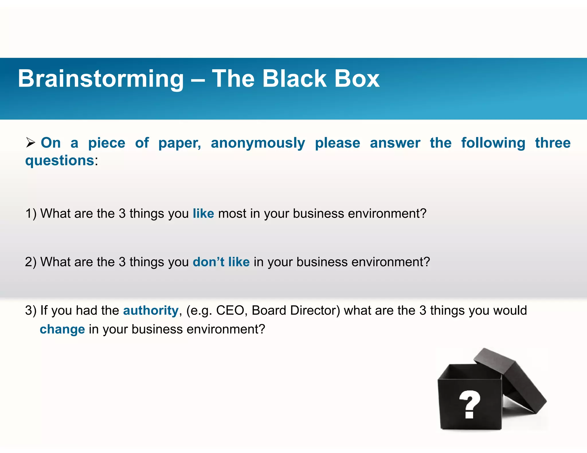 Brainstorming – The Black Box
 On a piece of paper, anonymously please answer the following three
questions:
1) What are the 3 things you like most in your business environment?
2) What are the 3 things you don’t like in your business environment?
3) If you had the authority, (e.g. CEO, Board Director) what are the 3 things you would
change in your business environment?
 