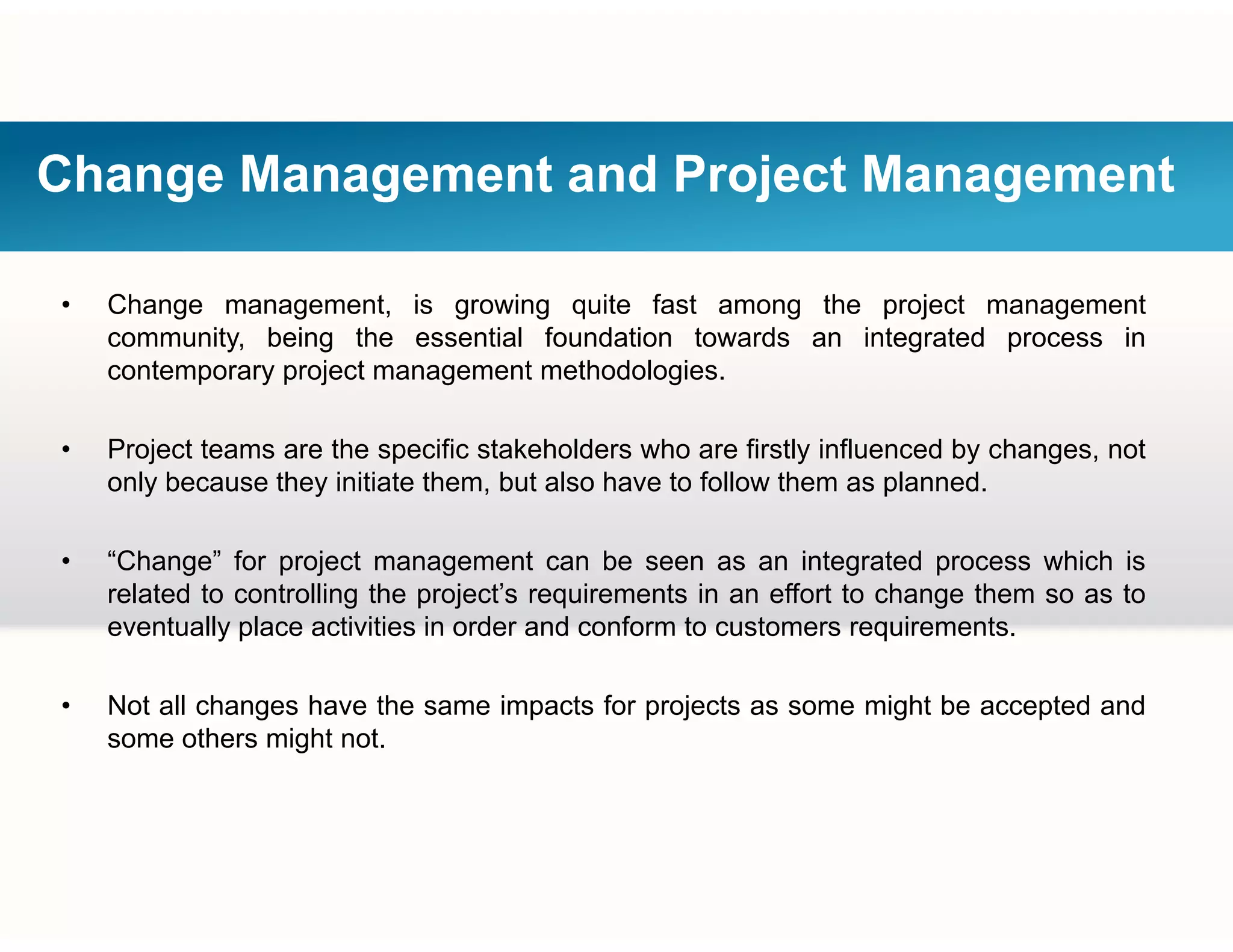 Change Management and Project Management
• Change management, is growing quite fast among the project management
community, being the essential foundation towards an integrated process in
t j t t th d l icontemporary project management methodologies.
• Project teams are the specific stakeholders who are firstly influenced by changes, not
l b th i iti t th b t l h t f ll th l donly because they initiate them, but also have to follow them as planned.
• “Change” for project management can be seen as an integrated process which is
related to controlling the project’s requirements in an effort to change them so as torelated to controlling the project s requirements in an effort to change them so as to
eventually place activities in order and conform to customers requirements.
• Not all changes have the same impacts for projects as some might be accepted and• Not all changes have the same impacts for projects as some might be accepted and
some others might not.
 