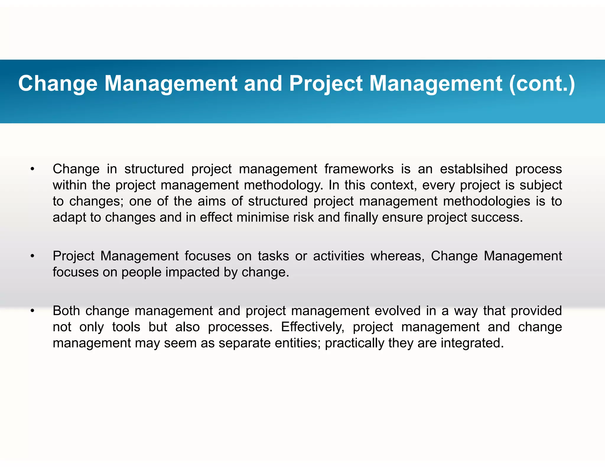 Change Management and Project Management (cont.)
• Change in structured project management frameworks is an establsihed process
within the project management methodology. In this context, every project is subject
to changes; one of the aims of structured project management methodologies is to
adapt to changes and in effect minimise risk and finally ensure project success.
• Project Management focuses on tasks or activities whereas, Change Management
focuses on people impacted by change.
• Both change management and project management evolved in a way that provided
not only tools but also processes. Effectively, project management and change
management may seem as separate entities; practically they are integrated.management may seem as separate entities; practically they are integrated.
 