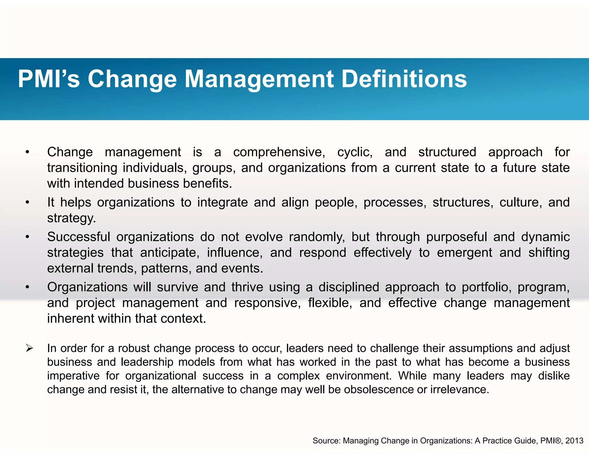 PMI’s Change Management Definitions
• Change management is a comprehensive, cyclic, and structured approach for
transitioning individuals, groups, and organizations from a current state to a future stateg , g p , g
with intended business benefits.
• It helps organizations to integrate and align people, processes, structures, culture, and
strategy.
• Successful organizations do not evolve randomly, but through purposeful and dynamic
strategies that anticipate, influence, and respond effectively to emergent and shifting
external trends, patterns, and events.
O i ti ill i d th i i di i li d h t tf li• Organizations will survive and thrive using a disciplined approach to portfolio, program,
and project management and responsive, flexible, and effective change management
inherent within that context.
 In order for a robust change process to occur, leaders need to challenge their assumptions and adjust
business and leadership models from what has worked in the past to what has become a business
imperative for organizational success in a complex environment. While many leaders may dislike
change and resist it, the alternative to change may well be obsolescence or irrelevance.change and resist it, the alternative to change may well be obsolescence or irrelevance.
Source: Managing Change in Organizations: A Practice Guide, PMI®, 2013
 