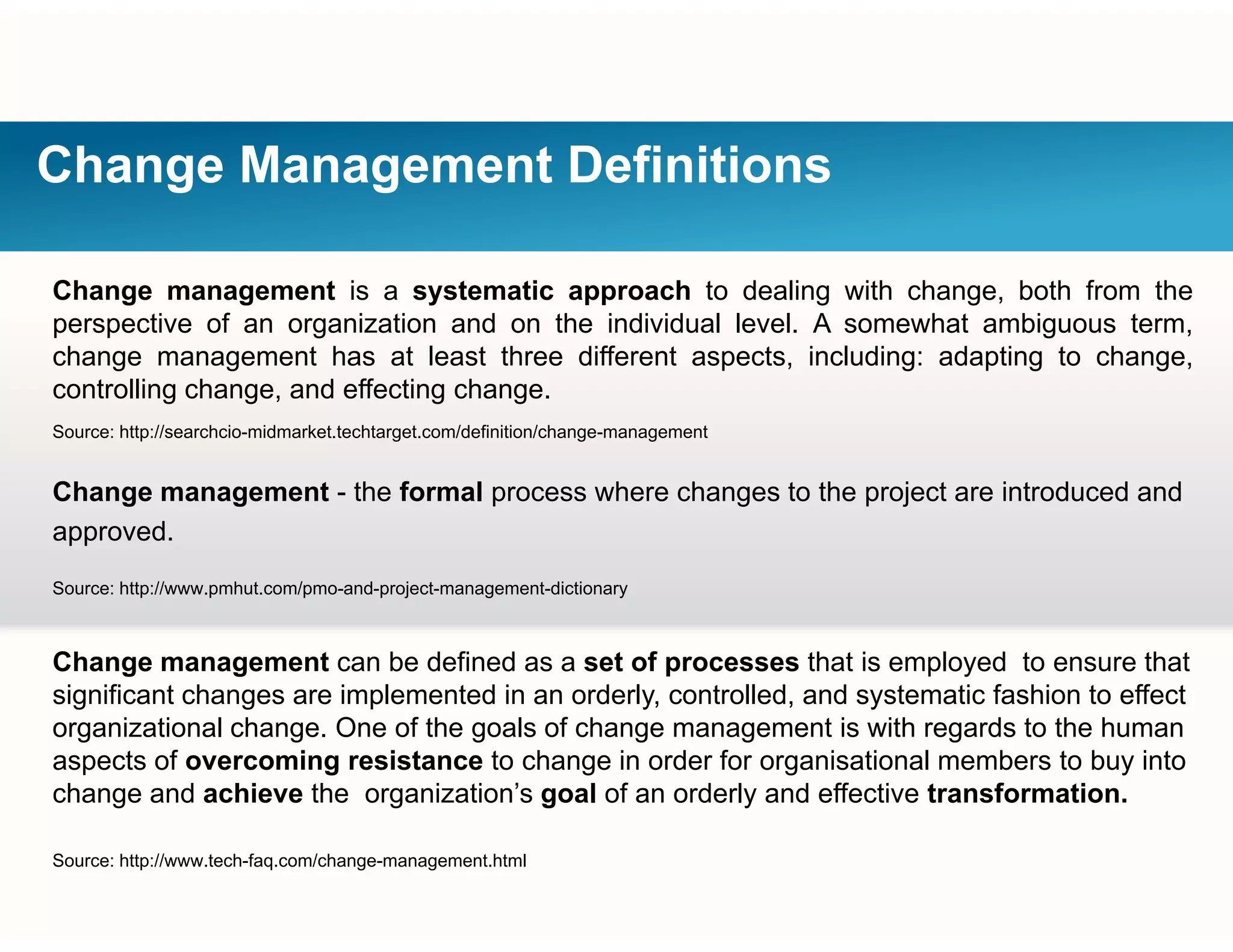 Change Management Definitions
Change management is a systematic approach to dealing with change, both from the
perspective of an organization and on the individual level. A somewhat ambiguous term,
change management has at least three different aspects including: adapting to changechange management has at least three different aspects, including: adapting to change,
controlling change, and effecting change.
Source: http://searchcio-midmarket.techtarget.com/definition/change-management
Change management - the formal process where changes to the project are introduced and
approved.
Source: http://www pmhut com/pmo-and-project-management-dictionarySource: http://www.pmhut.com/pmo and project management dictionary
Change management can be defined as a set of processes that is employed to ensure that
significant changes are implemented in an orderly, controlled, and systematic fashion to effectg g p y, , y
organizational change. One of the goals of change management is with regards to the human
aspects of overcoming resistance to change in order for organisational members to buy into
change and achieve the organization’s goal of an orderly and effective transformation.
Source: http://www.tech-faq.com/change-management.html
 