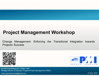 Project Management Workshop
Change Management: Enforcing the Transitional Integration towards
Projects’ Success
Dr Harris Apostolopoulos EMBA, PMP
Strategy Advisor (Corporate | Program/Project Management | PMO)
harris.apostolopoulos@gmail.com 01 Dec. 2016
 