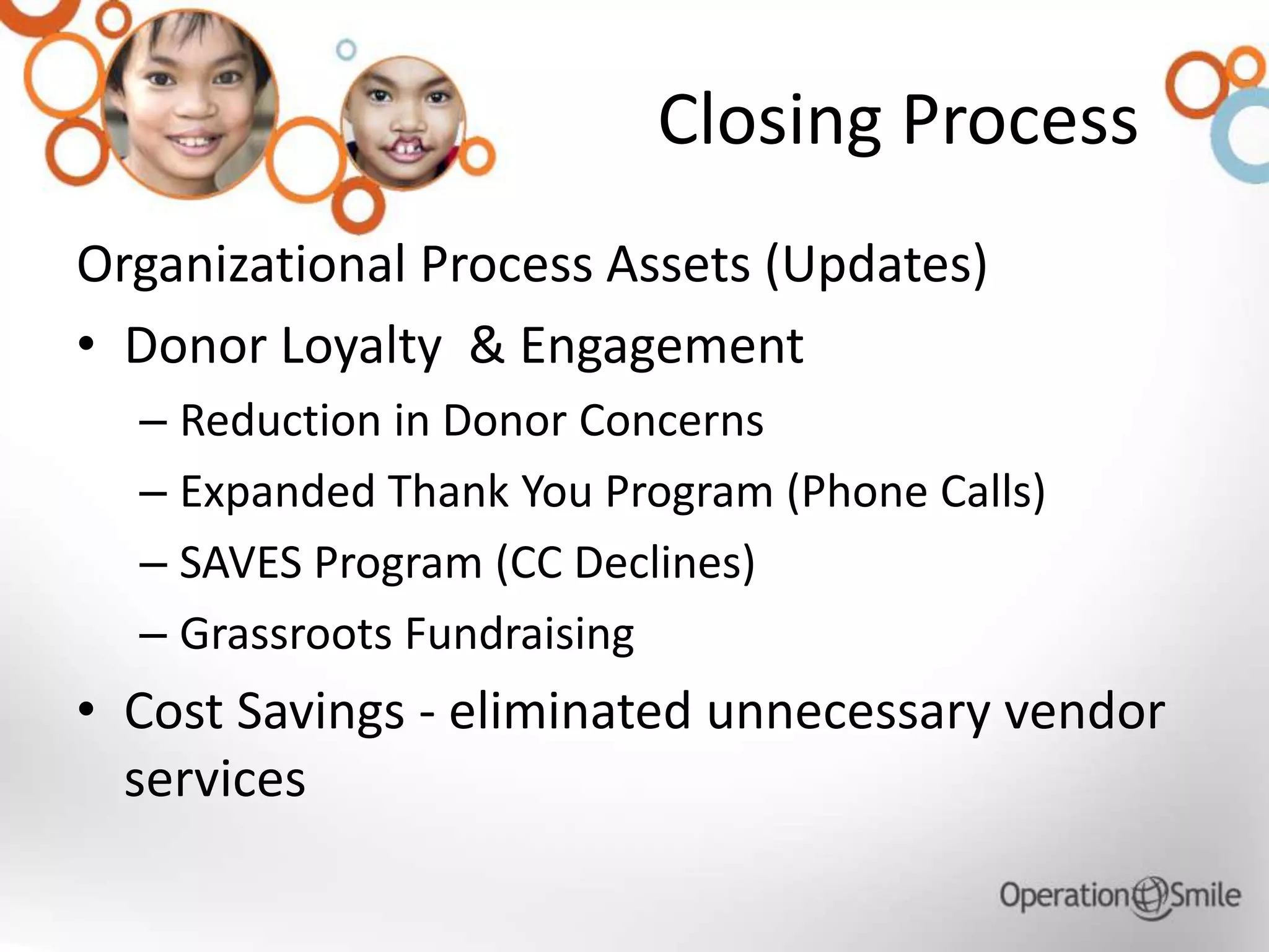 Closing Process
Organizational Process Assets (Updates)
• Donor Loyalty & Engagement
– Reduction in Donor Concerns
– Expanded Thank You Program (Phone Calls)
– SAVES Program (CC Declines)
– Grassroots Fundraising
• Cost Savings - eliminated unnecessary vendor
services
 